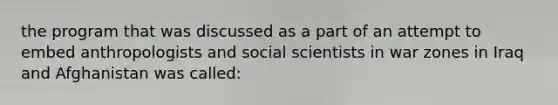 the program that was discussed as a part of an attempt to embed anthropologists and social scientists in war zones in Iraq and Afghanistan was called: