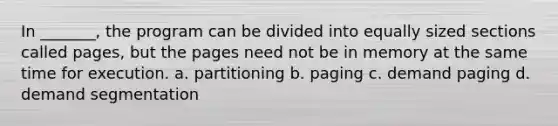 In _______, the program can be divided into equally sized sections called pages, but the pages need not be in memory at the same time for execution. a. partitioning b. paging c. demand paging d. demand segmentation