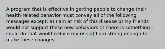 A program that is effective in getting people to change their health-related behavior must convey all of the following messages except: a) I am at risk of this disease b) My friends would not support these new behaviors c) There is something I could do that would reduce my risk d) I am strong enough to make these changes