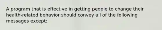 A program that is effective in getting people to change their health-related behavior should convey all of the following messages except: