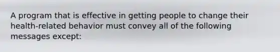 A program that is effective in getting people to change their health-related behavior must convey all of the following messages except: