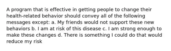 A program that is effective in getting people to change their health-related behavior should convey all of the following messages except: a. My friends would not support these new behaviors b. I am at risk of this disease c. I am strong enough to make these changes d. There is something I could do that would reduce my risk