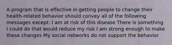 A program that is effective in getting people to change their health-related behavior should convey all of the following messages except: I am at risk of this disease There is something I could do that would reduce my risk I am strong enough to make these changes My social networks do not support the behavior