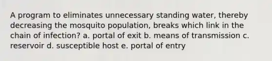 A program to eliminates unnecessary standing water, thereby decreasing the mosquito population, breaks which link in the chain of infection? a. portal of exit b. means of transmission c. reservoir d. susceptible host e. portal of entry