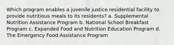 Which program enables a juvenile justice residential facility to provide nutritious meals to its residents? a. Supplemental Nutrition Assistance Program b. National School Breakfast Program c. Expanded Food and Nutrition Education Program d. The Emergency Food Assistance Program