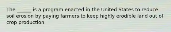 The ______ is a program enacted in the United States to reduce soil erosion by paying farmers to keep highly erodible land out of crop production.