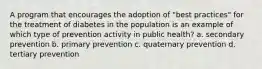 A program that encourages the adoption of "best practices" for the treatment of diabetes in the population is an example of which type of prevention activity in public health? a. secondary prevention b. primary prevention c. quaternary prevention d. tertiary prevention