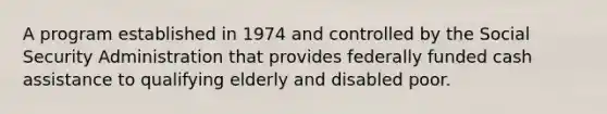 A program established in 1974 and controlled by the Social Security Administration that provides federally funded cash assistance to qualifying elderly and disabled poor.