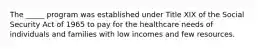 The _____ program was established under Title XIX of the Social Security Act of 1965 to pay for the healthcare needs of individuals and families with low incomes and few resources.