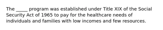 The _____ program was established under Title XIX of the Social Security Act of 1965 to pay for the healthcare needs of individuals and families with low incomes and few resources.