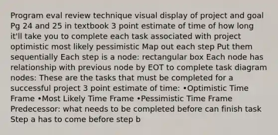 Program eval review technique visual display of project and goal Pg 24 and 25 in textbook 3 point estimate of time of how long it'll take you to complete each task associated with project optimistic most likely pessimistic Map out each step Put them sequentially Each step is a node: rectangular box Each node has relationship with previous node by EOT to complete task diagram nodes: These are the tasks that must be completed for a successful project 3 point estimate of time: •Optimistic Time Frame •Most Likely Time Frame •Pessimistic Time Frame Predecessor: what needs to be completed before can finish task Step a has to come before step b