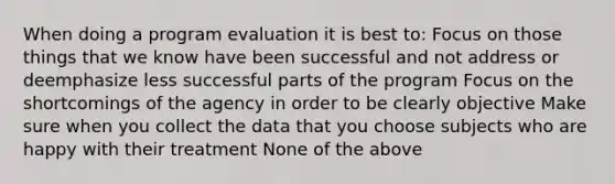 When doing a program evaluation it is best to: Focus on those things that we know have been successful and not address or deemphasize less successful parts of the program Focus on the shortcomings of the agency in order to be clearly objective Make sure when you collect the data that you choose subjects who are happy with their treatment None of the above