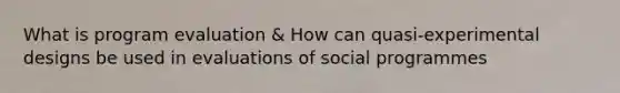 What is program evaluation & How can quasi-experimental designs be used in evaluations of social programmes