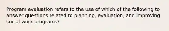 Program evaluation refers to the use of which of the following to answer questions related to planning, evaluation, and improving social work programs?