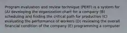 Program evaluation and review technique (PERT) is a system for (A) developing the organization chart for a company (B) scheduling and finding the critical path for production (C) evaluating the performance of workers (D) reviewing the overall financial condition of the company (E) programming a computer