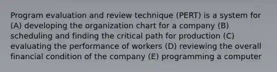 Program evaluation and review technique (PERT) is a system for (A) developing the organization chart for a company (B) scheduling and finding the critical path for production (C) evaluating the performance of workers (D) reviewing the overall financial condition of the company (E) programming a computer