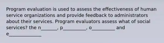 Program evaluation is used to assess the effectiveness of human service organizations and provide feedback to administrators about their services. Program evaluators assess what of social services? the n_______, p__________, o__________ and e______________