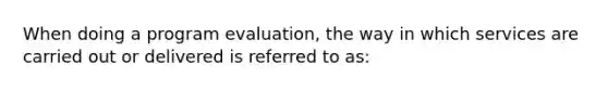 When doing a program evaluation, the way in which services are carried out or delivered is referred to as: