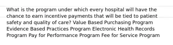 What is the program under which every hospital will have the chance to earn incentive payments that will be tied to patient safety and quality of care? Value Based Purchasing Program Evidence Based Practices Program Electronic Health Records Program Pay for Performance Program Fee for Service Program