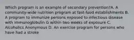 Which program is an example of secondary prevention?A. A community-wide nutrition program at fast-food establishments B. A program to immunize persons exposed to infectious disease with immunoglobulin G within two weeks of exposure C. Alcoholics Anonymous D. An exercise program for persons who have had a stroke