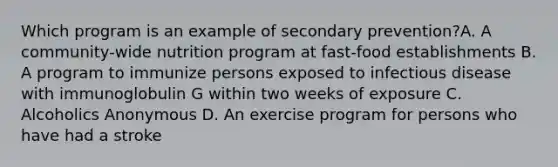 Which program is an example of secondary prevention?A. A community-wide nutrition program at fast-food establishments B. A program to immunize persons exposed to infectious disease with immunoglobulin G within two weeks of exposure C. Alcoholics Anonymous D. An exercise program for persons who have had a stroke