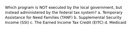 Which program is NOT executed by the local government, but instead administered by the federal tax system? a. Temporary Assistance for Need Families (TANF) b. Supplemental Security Income (SSI) c. The Earned Income Tax Credit (EITC) d. Medicaid