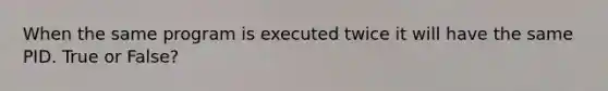 When the same program is executed twice it will have the same PID. True or False?