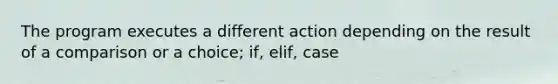 The program executes a different action depending on the result of a comparison or a choice; if, elif, case