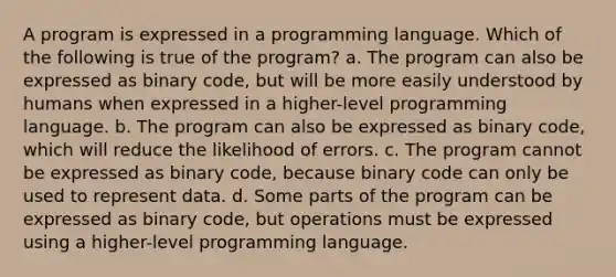 A program is expressed in a programming language. Which of the following is true of the program? a. The program can also be expressed as binary code, but will be more easily understood by humans when expressed in a higher-level programming language. b. The program can also be expressed as binary code, which will reduce the likelihood of errors. c. The program cannot be expressed as binary code, because binary code can only be used to represent data. d. Some parts of the program can be expressed as binary code, but operations must be expressed using a higher-level programming language.