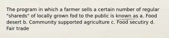 The program in which a farmer sells a certain number of regular "shareds" of locally grown fod to the public is known as a. Food desert b. Community supported agriculture c. Food secutiry d. Fair trade