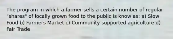 The program in which a farmer sells a certain number of regular "shares" of locally grown food to the public is know as: a) Slow Food b) Farmers Market c) Community supported agriculture d) Fair Trade