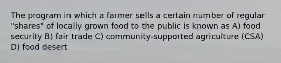 The program in which a farmer sells a certain number of regular "shares" of locally grown food to the public is known as A) food security B) fair trade C) community-supported agriculture (CSA) D) food desert