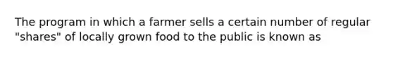 The program in which a farmer sells a certain number of regular "shares" of locally grown food to the public is known as