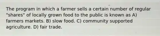 The program in which a farmer sells a certain number of regular "shares" of locally grown food to the public is known as A) farmers markets. B) slow food. C) community supported agriculture. D) fair trade.