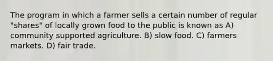 The program in which a farmer sells a certain number of regular "shares" of locally grown food to the public is known as A) community supported agriculture. B) slow food. C) farmers markets. D) fair trade.