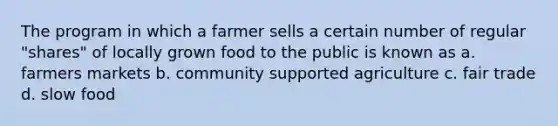 The program in which a farmer sells a certain number of regular "shares" of locally grown food to the public is known as a. farmers markets b. community supported agriculture c. fair trade d. slow food