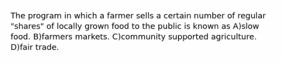 The program in which a farmer sells a certain number of regular "shares" of locally grown food to the public is known as A)slow food. B)farmers markets. C)community supported agriculture. D)fair trade.