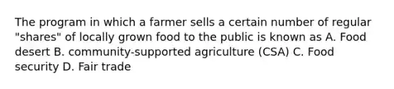 The program in which a farmer sells a certain number of regular "shares" of locally grown food to the public is known as A. Food desert B. community-supported agriculture (CSA) C. Food security D. Fair trade