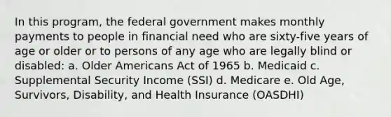 In this program, the federal government makes monthly payments to people in financial need who are sixty-five years of age or older or to persons of any age who are legally blind or disabled: a. Older Americans Act of 1965 b. Medicaid c. Supplemental Security Income (SSI) d. Medicare e. Old Age, Survivors, Disability, and Health Insurance (OASDHI)