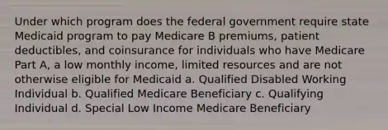 Under which program does the federal government require state Medicaid program to pay Medicare B premiums, patient deductibles, and coinsurance for individuals who have Medicare Part A, a low monthly income, limited resources and are not otherwise eligible for Medicaid a. Qualified Disabled Working Individual b. Qualified Medicare Beneficiary c. Qualifying Individual d. Special Low Income Medicare Beneficiary