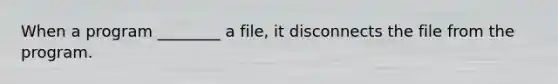 When a program ________ a file, it disconnects the file from the program.