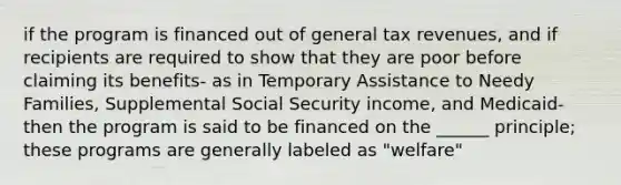 if the program is financed out of general tax revenues, and if recipients are required to show that they are poor before claiming its benefits- as in Temporary Assistance to Needy Families, Supplemental Social Security income, and Medicaid- then the program is said to be financed on the ______ principle; these programs are generally labeled as "welfare"