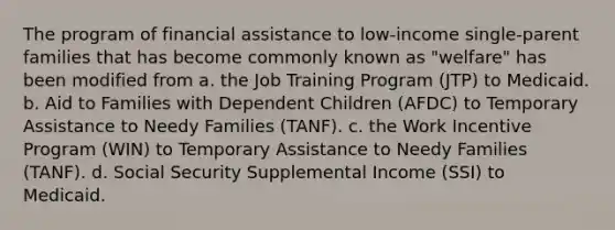 The program of financial assistance to low-income single-parent families that has become commonly known as "welfare" has been modified from a. the Job Training Program (JTP) to Medicaid. b. Aid to Families with Dependent Children (AFDC) to Temporary Assistance to Needy Families (TANF). c. the Work Incentive Program (WIN) to Temporary Assistance to Needy Families (TANF). d. Social Security Supplemental Income (SSI) to Medicaid.