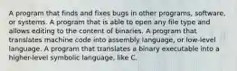 A program that finds and fixes bugs in other programs, software, or systems. A program that is able to open any file type and allows editing to the content of binaries. A program that translates machine code into assembly language, or low-level language. A program that translates a binary executable into a higher-level symbolic language, like C.