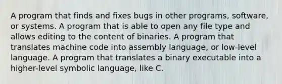 A program that finds and fixes bugs in other programs, software, or systems. A program that is able to open any file type and allows editing to the content of binaries. A program that translates machine code into assembly language, or low-level language. A program that translates a binary executable into a higher-level symbolic language, like C.