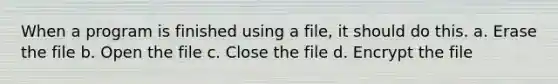 When a program is finished using a file, it should do this. a. Erase the file b. Open the file c. Close the file d. Encrypt the file