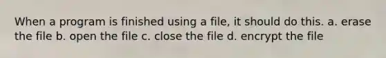 When a program is finished using a file, it should do this. a. erase the file b. open the file c. close the file d. encrypt the file