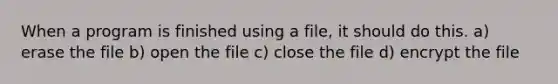 When a program is finished using a file, it should do this. a) erase the file b) open the file c) close the file d) encrypt the file