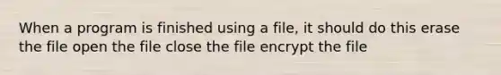 When a program is finished using a file, it should do this erase the file open the file close the file encrypt the file