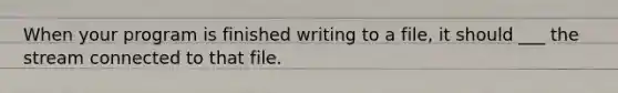 When your program is finished writing to a file, it should ___ the stream connected to that file.